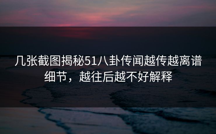 几张截图揭秘51八卦传闻越传越离谱细节，越往后越不好解释